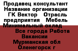 Продавец-консультант › Название организации ­ ГК Вектор › Отрасль предприятия ­ Мебель › Минимальный оклад ­ 15 000 - Все города Работа » Вакансии   . Мурманская обл.,Оленегорск г.